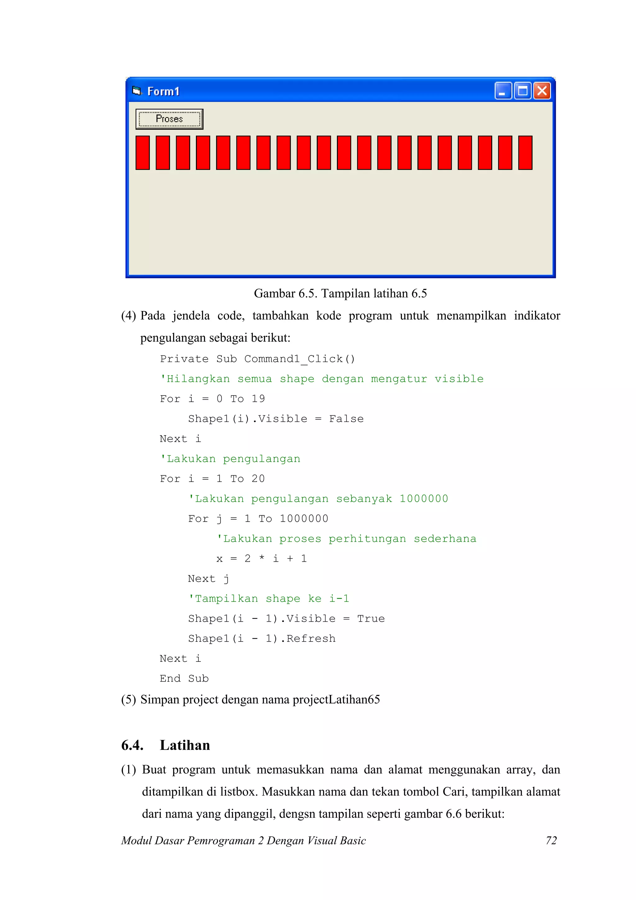 Gambar 6.5. Tampilan latihan 6.5
(4) Pada jendela code, tambahkan kode program untuk menampilkan indikator
   pengulangan sebagai berikut:
       Private Sub Command1_Click()
       'Hilangkan semua shape dengan mengatur visible
       For i = 0 To 19
            Shape1(i).Visible = False
       Next i
       'Lakukan pengulangan
       For i = 1 To 20
            'Lakukan pengulangan sebanyak 1000000
            For j = 1 To 1000000
                 'Lakukan proses perhitungan sederhana
                 x = 2 * i + 1
            Next j
            'Tampilkan shape ke i-1
            Shape1(i - 1).Visible = True
            Shape1(i - 1).Refresh
       Next i
       End Sub
(5) Simpan project dengan nama projectLatihan65


6.4.   Latihan
(1) Buat program untuk memasukkan nama dan alamat menggunakan array, dan
   ditampilkan di listbox. Masukkan nama dan tekan tombol Cari, tampilkan alamat
   dari nama yang dipanggil, dengsn tampilan seperti gambar 6.6 berikut:

Modul Dasar Pemrograman 2 Dengan Visual Basic                                72
 