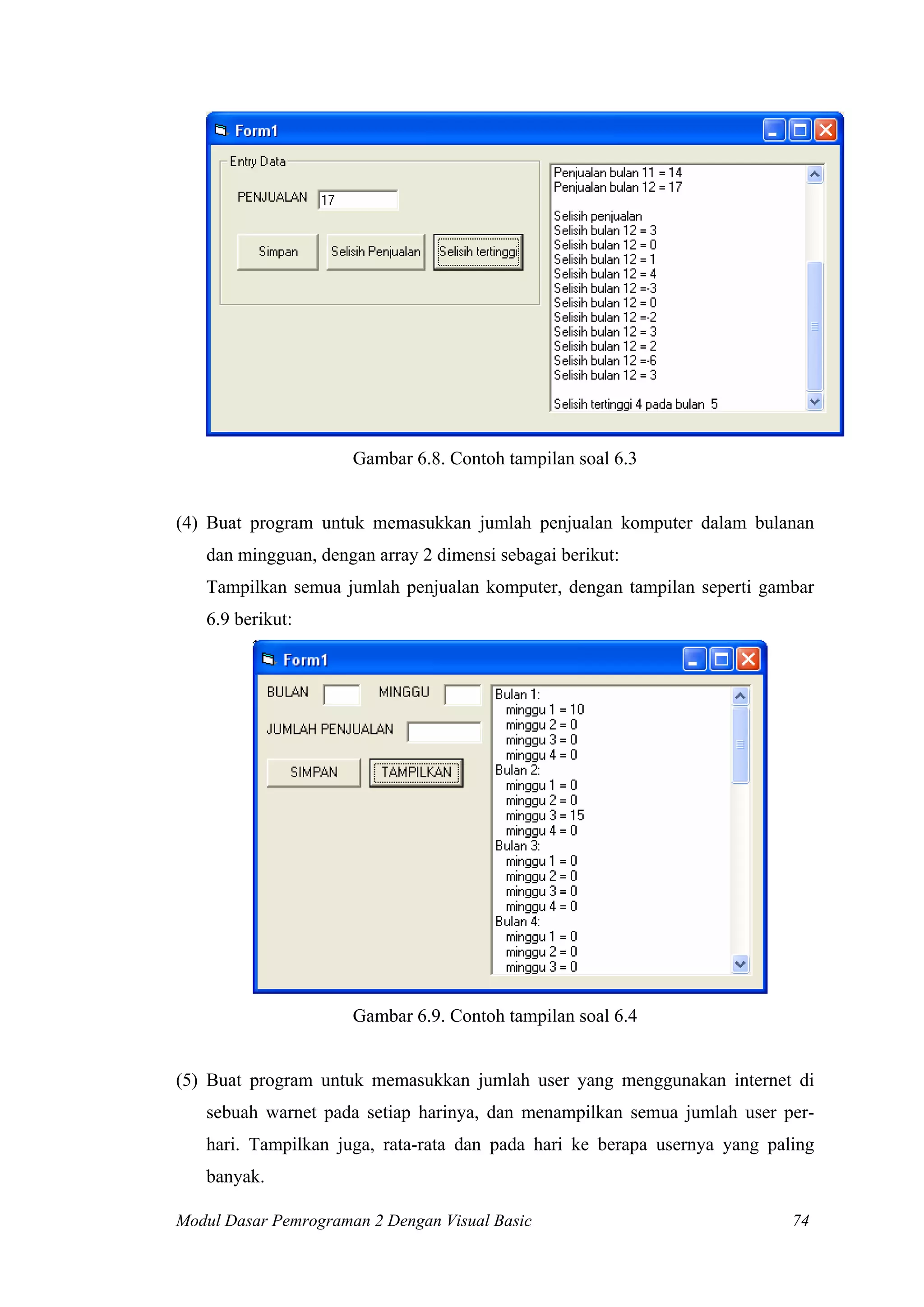 Gambar 6.8. Contoh tampilan soal 6.3


(4) Buat program untuk memasukkan jumlah penjualan komputer dalam bulanan
   dan mingguan, dengan array 2 dimensi sebagai berikut:
   Tampilkan semua jumlah penjualan komputer, dengan tampilan seperti gambar
   6.9 berikut:




                      Gambar 6.9. Contoh tampilan soal 6.4


(5) Buat program untuk memasukkan jumlah user yang menggunakan internet di
   sebuah warnet pada setiap harinya, dan menampilkan semua jumlah user per-
   hari. Tampilkan juga, rata-rata dan pada hari ke berapa usernya yang paling
   banyak.

Modul Dasar Pemrograman 2 Dengan Visual Basic                              74
 