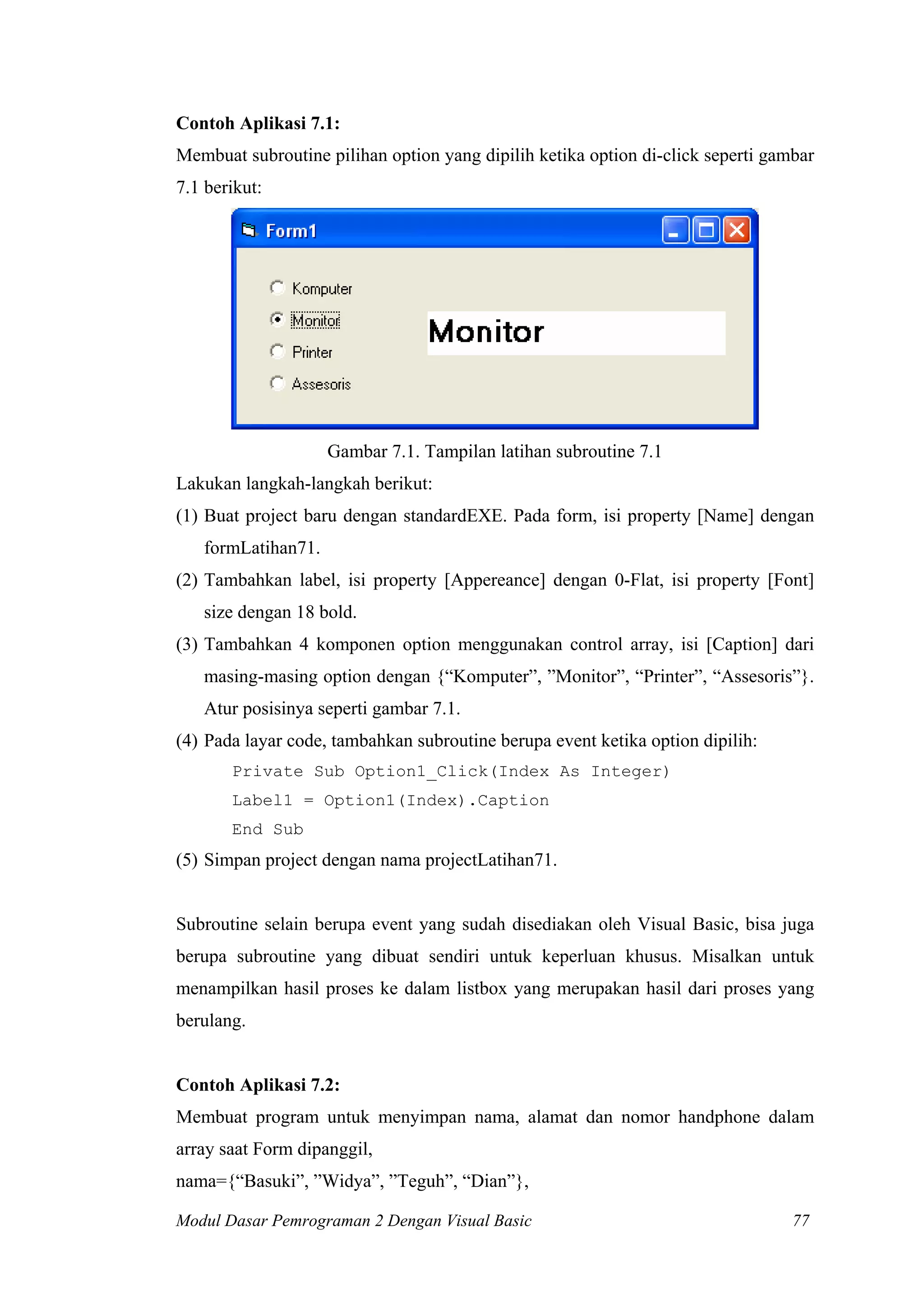 Contoh Aplikasi 7.1:
Membuat subroutine pilihan option yang dipilih ketika option di-click seperti gambar
7.1 berikut:




                    Gambar 7.1. Tampilan latihan subroutine 7.1
Lakukan langkah-langkah berikut:
(1) Buat project baru dengan standardEXE. Pada form, isi property [Name] dengan
   formLatihan71.
(2) Tambahkan label, isi property [Appereance] dengan 0-Flat, isi property [Font]
   size dengan 18 bold.
(3) Tambahkan 4 komponen option menggunakan control array, isi [Caption] dari
   masing-masing option dengan {“Komputer”, ”Monitor”, “Printer”, “Assesoris”}.
   Atur posisinya seperti gambar 7.1.
(4) Pada layar code, tambahkan subroutine berupa event ketika option dipilih:
       Private Sub Option1_Click(Index As Integer)
       Label1 = Option1(Index).Caption
       End Sub
(5) Simpan project dengan nama projectLatihan71.


Subroutine selain berupa event yang sudah disediakan oleh Visual Basic, bisa juga
berupa subroutine yang dibuat sendiri untuk keperluan khusus. Misalkan untuk
menampilkan hasil proses ke dalam listbox yang merupakan hasil dari proses yang
berulang.


Contoh Aplikasi 7.2:
Membuat program untuk menyimpan nama, alamat dan nomor handphone dalam
array saat Form dipanggil,
nama={“Basuki”, ”Widya”, ”Teguh”, “Dian”},

Modul Dasar Pemrograman 2 Dengan Visual Basic                                    77
 