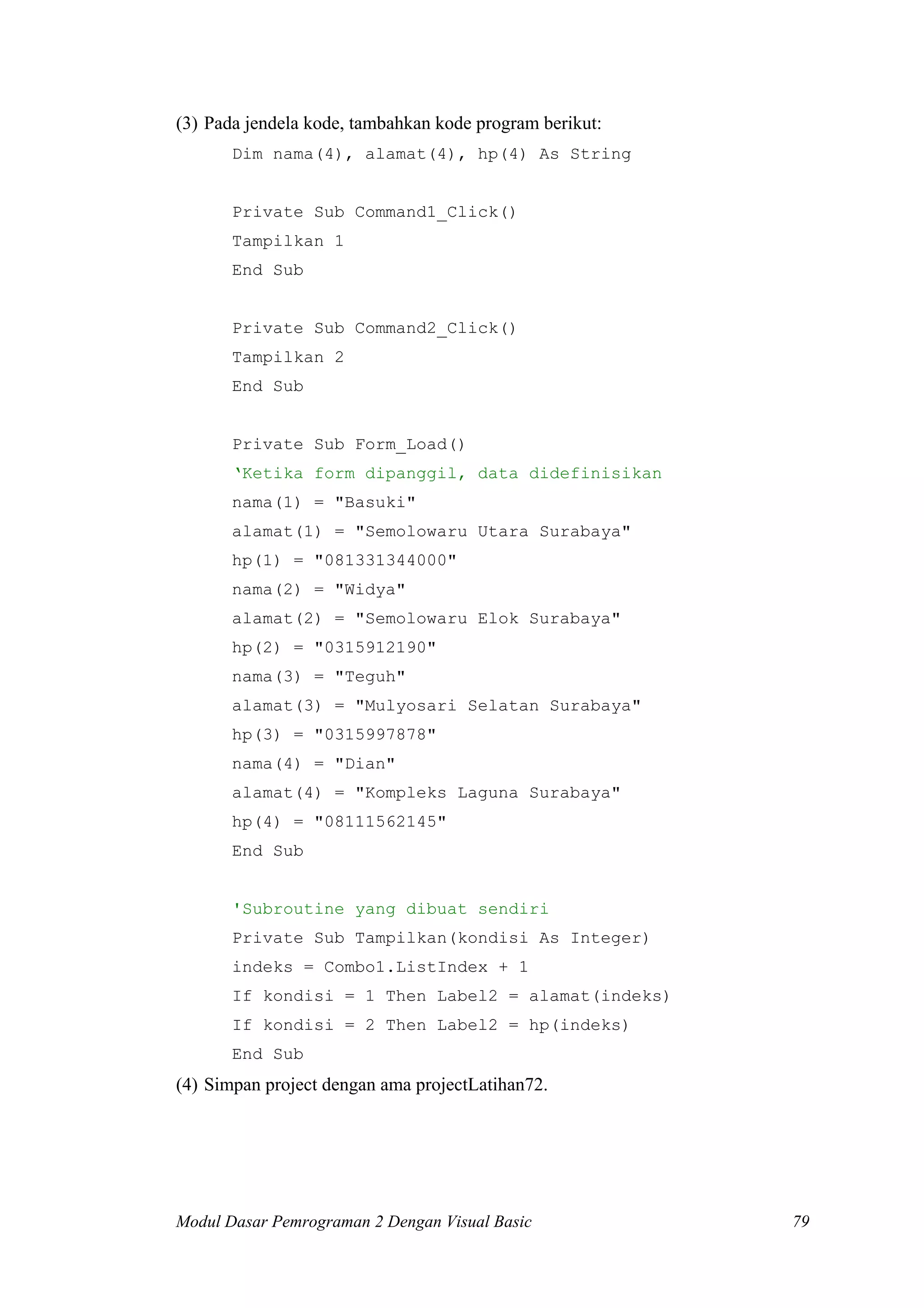 (3) Pada jendela kode, tambahkan kode program berikut:
       Dim nama(4), alamat(4), hp(4) As String


       Private Sub Command1_Click()
       Tampilkan 1
       End Sub


       Private Sub Command2_Click()
       Tampilkan 2
       End Sub


       Private Sub Form_Load()
       ‘Ketika form dipanggil, data didefinisikan
       nama(1) = "Basuki"
       alamat(1) = "Semolowaru Utara Surabaya"
       hp(1) = "081331344000"
       nama(2) = "Widya"
       alamat(2) = "Semolowaru Elok Surabaya"
       hp(2) = "0315912190"
       nama(3) = "Teguh"
       alamat(3) = "Mulyosari Selatan Surabaya"
       hp(3) = "0315997878"
       nama(4) = "Dian"
       alamat(4) = "Kompleks Laguna Surabaya"
       hp(4) = "08111562145"
       End Sub


       'Subroutine yang dibuat sendiri
       Private Sub Tampilkan(kondisi As Integer)
       indeks = Combo1.ListIndex + 1
       If kondisi = 1 Then Label2 = alamat(indeks)
       If kondisi = 2 Then Label2 = hp(indeks)
       End Sub
(4) Simpan project dengan ama projectLatihan72.




Modul Dasar Pemrograman 2 Dengan Visual Basic            79
 