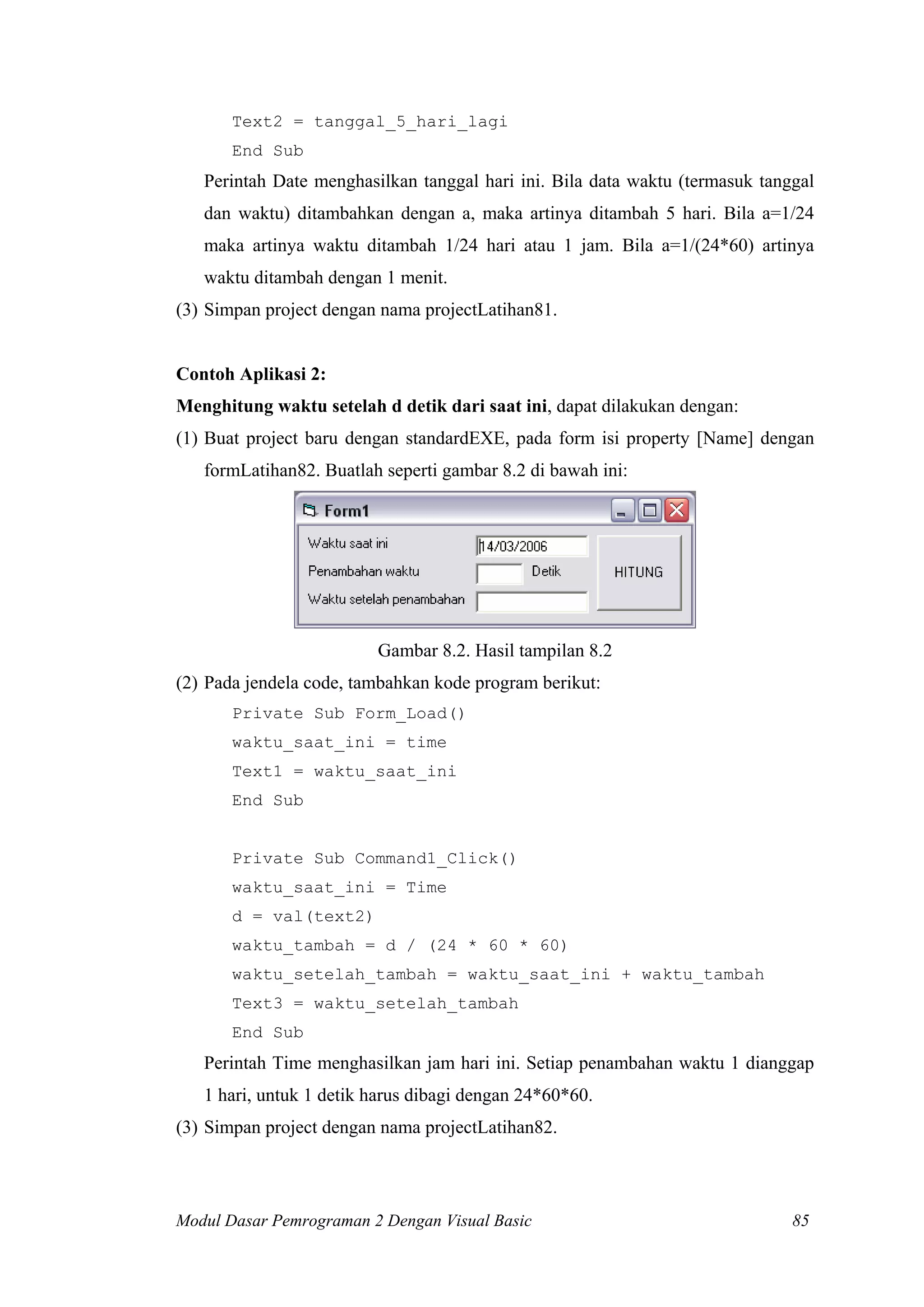 Text2 = tanggal_5_hari_lagi
       End Sub
   Perintah Date menghasilkan tanggal hari ini. Bila data waktu (termasuk tanggal
   dan waktu) ditambahkan dengan a, maka artinya ditambah 5 hari. Bila a=1/24
   maka artinya waktu ditambah 1/24 hari atau 1 jam. Bila a=1/(24*60) artinya
   waktu ditambah dengan 1 menit.
(3) Simpan project dengan nama projectLatihan81.


Contoh Aplikasi 2:
Menghitung waktu setelah d detik dari saat ini, dapat dilakukan dengan:
(1) Buat project baru dengan standardEXE, pada form isi property [Name] dengan
   formLatihan82. Buatlah seperti gambar 8.2 di bawah ini:




                         Gambar 8.2. Hasil tampilan 8.2
(2) Pada jendela code, tambahkan kode program berikut:
       Private Sub Form_Load()
       waktu_saat_ini = time
       Text1 = waktu_saat_ini
       End Sub


       Private Sub Command1_Click()
       waktu_saat_ini = Time
       d = val(text2)
       waktu_tambah = d / (24 * 60 * 60)
       waktu_setelah_tambah = waktu_saat_ini + waktu_tambah
       Text3 = waktu_setelah_tambah
       End Sub
   Perintah Time menghasilkan jam hari ini. Setiap penambahan waktu 1 dianggap
   1 hari, untuk 1 detik harus dibagi dengan 24*60*60.
(3) Simpan project dengan nama projectLatihan82.



Modul Dasar Pemrograman 2 Dengan Visual Basic                                 85
 