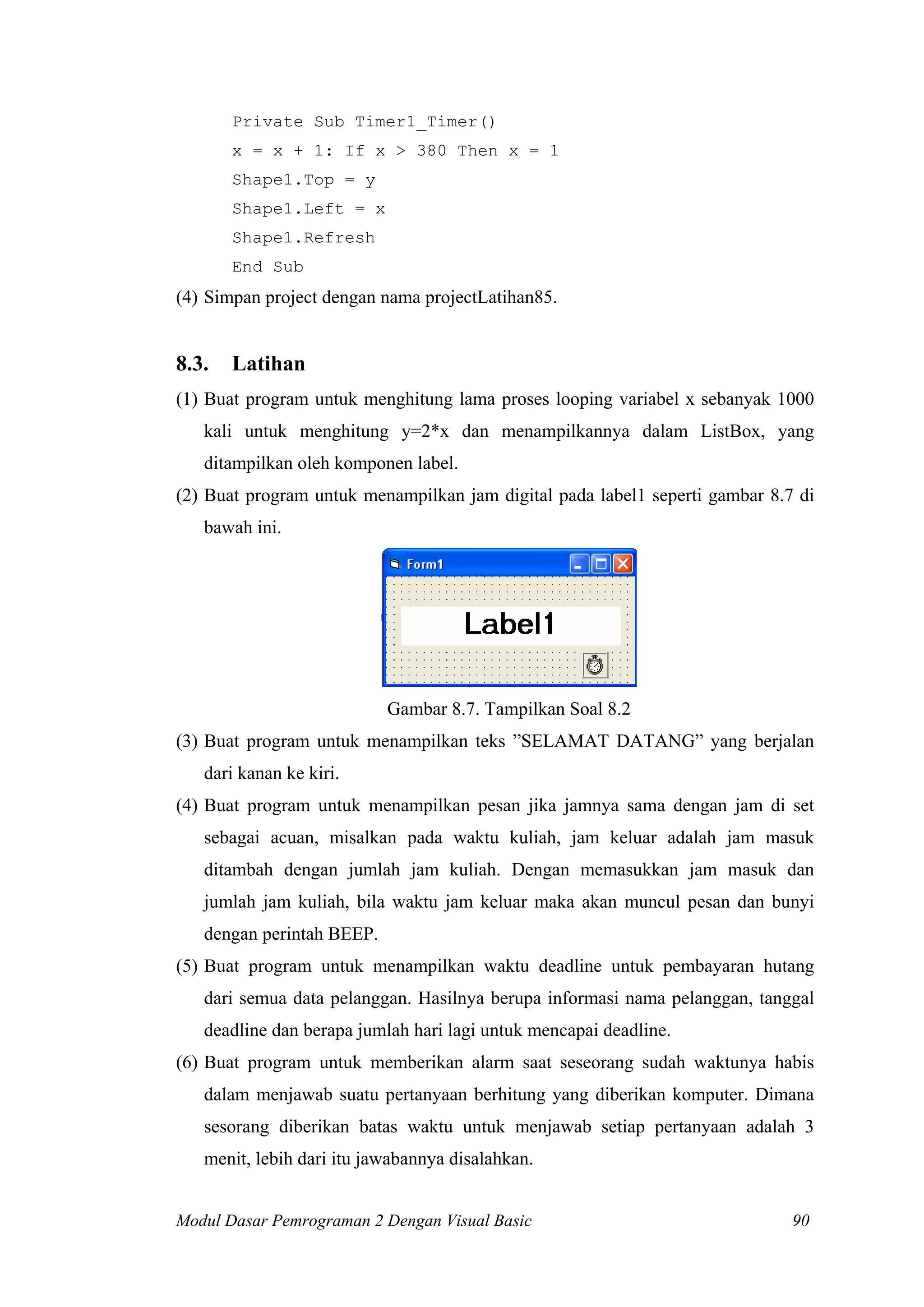 Private Sub Timer1_Timer()
       x = x + 1: If x > 380 Then x = 1
       Shape1.Top = y
       Shape1.Left = x
       Shape1.Refresh
       End Sub
(4) Simpan project dengan nama projectLatihan85.


8.3.   Latihan
(1) Buat program untuk menghitung lama proses looping variabel x sebanyak 1000
   kali untuk menghitung y=2*x dan menampilkannya dalam ListBox, yang
   ditampilkan oleh komponen label.
(2) Buat program untuk menampilkan jam digital pada label1 seperti gambar 8.7 di
   bawah ini.




                           Gambar 8.7. Tampilkan Soal 8.2
(3) Buat program untuk menampilkan teks ”SELAMAT DATANG” yang berjalan
   dari kanan ke kiri.
(4) Buat program untuk menampilkan pesan jika jamnya sama dengan jam di set
   sebagai acuan, misalkan pada waktu kuliah, jam keluar adalah jam masuk
   ditambah dengan jumlah jam kuliah. Dengan memasukkan jam masuk dan
   jumlah jam kuliah, bila waktu jam keluar maka akan muncul pesan dan bunyi
   dengan perintah BEEP.
(5) Buat program untuk menampilkan waktu deadline untuk pembayaran hutang
   dari semua data pelanggan. Hasilnya berupa informasi nama pelanggan, tanggal
   deadline dan berapa jumlah hari lagi untuk mencapai deadline.
(6) Buat program untuk memberikan alarm saat seseorang sudah waktunya habis
   dalam menjawab suatu pertanyaan berhitung yang diberikan komputer. Dimana
   sesorang diberikan batas waktu untuk menjawab setiap pertanyaan adalah 3
   menit, lebih dari itu jawabannya disalahkan.


Modul Dasar Pemrograman 2 Dengan Visual Basic                                90
 