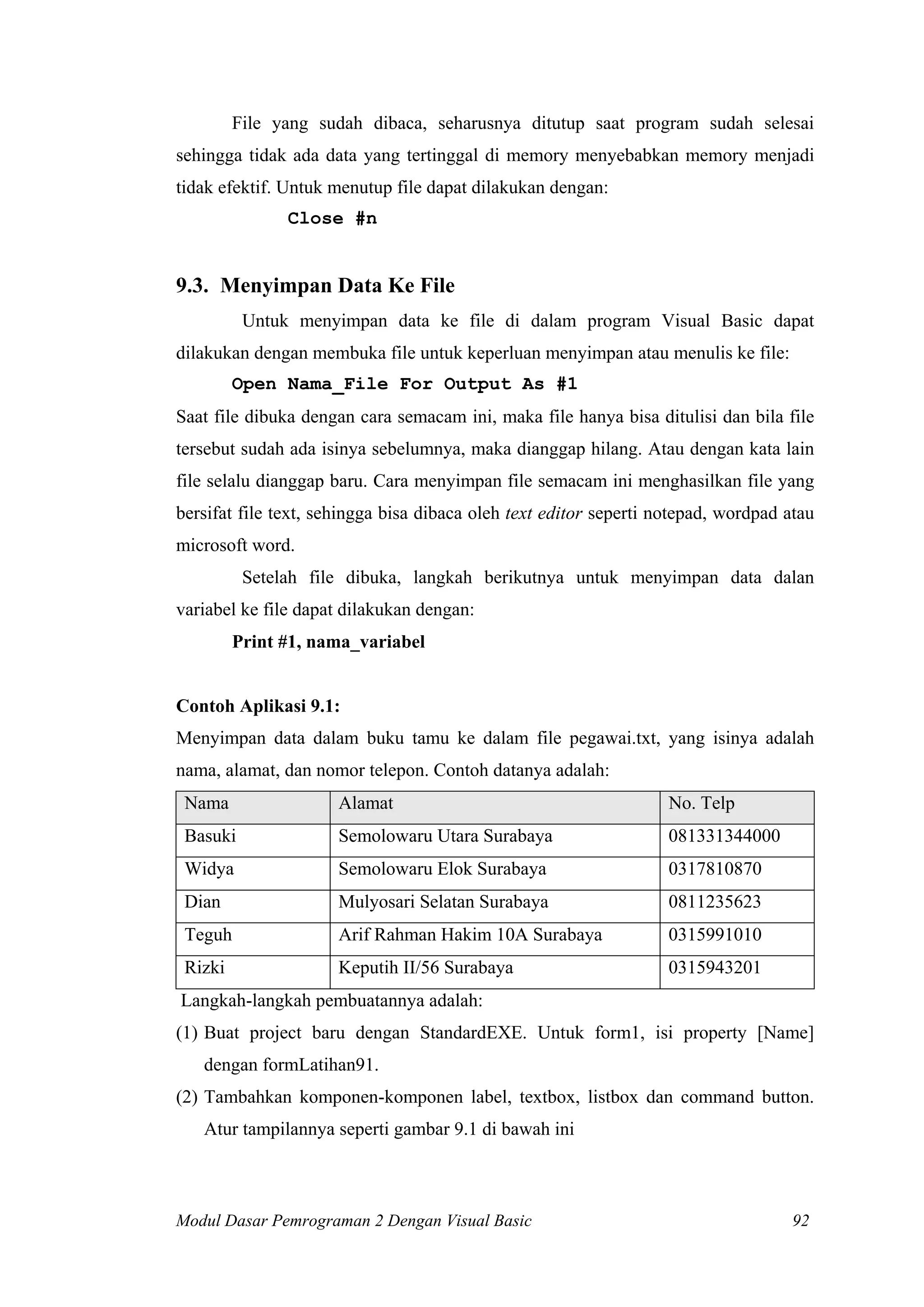 File yang sudah dibaca, seharusnya ditutup saat program sudah selesai
sehingga tidak ada data yang tertinggal di memory menyebabkan memory menjadi
tidak efektif. Untuk menutup file dapat dilakukan dengan:
               Close #n


9.3. Menyimpan Data Ke File
          Untuk menyimpan data ke file di dalam program Visual Basic dapat
dilakukan dengan membuka file untuk keperluan menyimpan atau menulis ke file:
         Open Nama_File For Output As #1
Saat file dibuka dengan cara semacam ini, maka file hanya bisa ditulisi dan bila file
tersebut sudah ada isinya sebelumnya, maka dianggap hilang. Atau dengan kata lain
file selalu dianggap baru. Cara menyimpan file semacam ini menghasilkan file yang
bersifat file text, sehingga bisa dibaca oleh text editor seperti notepad, wordpad atau
microsoft word.
          Setelah file dibuka, langkah berikutnya untuk menyimpan data dalan
variabel ke file dapat dilakukan dengan:
         Print #1, nama_variabel


Contoh Aplikasi 9.1:
Menyimpan data dalam buku tamu ke dalam file pegawai.txt, yang isinya adalah
nama, alamat, dan nomor telepon. Contoh datanya adalah:
 Nama                 Alamat                                       No. Telp
 Basuki               Semolowaru Utara Surabaya                    081331344000
 Widya                Semolowaru Elok Surabaya                     0317810870
 Dian                 Mulyosari Selatan Surabaya                   0811235623
 Teguh                Arif Rahman Hakim 10A Surabaya               0315991010
 Rizki                Keputih II/56 Surabaya                       0315943201
Langkah-langkah pembuatannya adalah:
(1) Buat project baru dengan StandardEXE. Untuk form1, isi property [Name]
   dengan formLatihan91.
(2) Tambahkan komponen-komponen label, textbox, listbox dan command button.
   Atur tampilannya seperti gambar 9.1 di bawah ini



Modul Dasar Pemrograman 2 Dengan Visual Basic                                       92
 