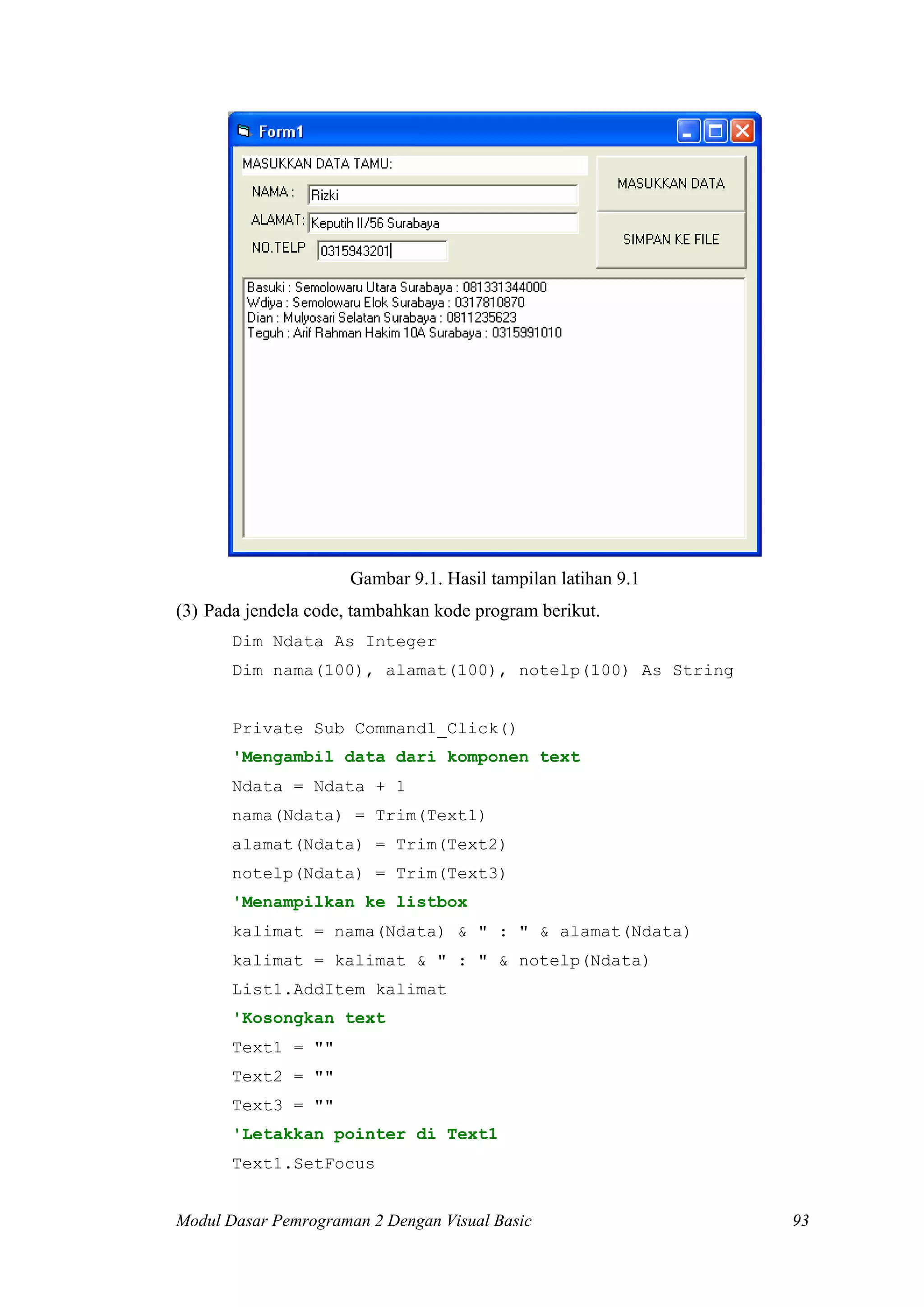 Gambar 9.1. Hasil tampilan latihan 9.1
(3) Pada jendela code, tambahkan kode program berikut.
       Dim Ndata As Integer
       Dim nama(100), alamat(100), notelp(100) As String


       Private Sub Command1_Click()
       'Mengambil data dari komponen text
       Ndata = Ndata + 1
       nama(Ndata) = Trim(Text1)
       alamat(Ndata) = Trim(Text2)
       notelp(Ndata) = Trim(Text3)
       'Menampilkan ke listbox
       kalimat = nama(Ndata) & " : " & alamat(Ndata)
       kalimat = kalimat & " : " & notelp(Ndata)
       List1.AddItem kalimat
       'Kosongkan text
       Text1 = ""
       Text2 = ""
       Text3 = ""
       'Letakkan pointer di Text1
       Text1.SetFocus


Modul Dasar Pemrograman 2 Dengan Visual Basic                  93
 