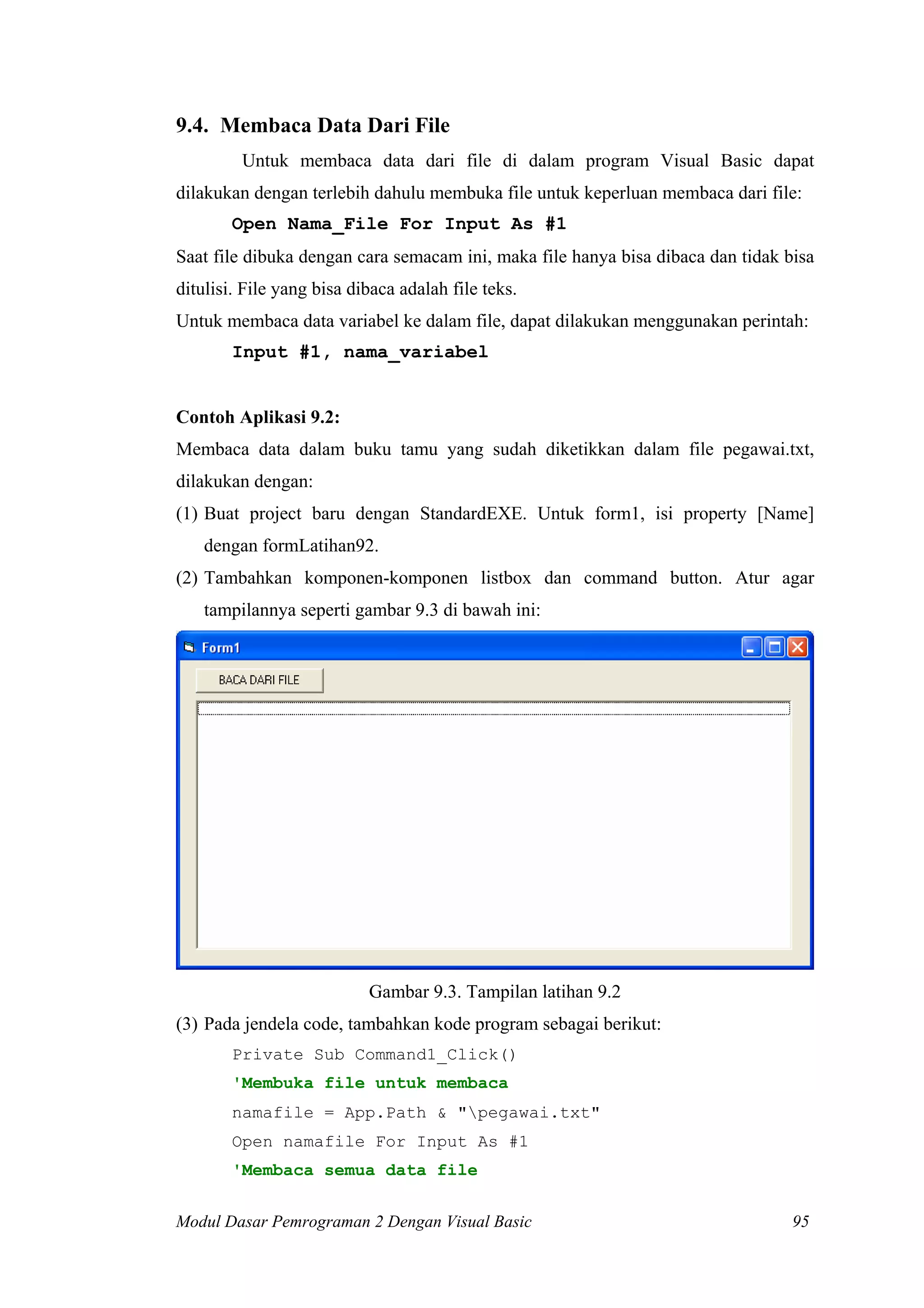 9.4. Membaca Data Dari File
         Untuk membaca data dari file di dalam program Visual Basic dapat
dilakukan dengan terlebih dahulu membuka file untuk keperluan membaca dari file:
        Open Nama_File For Input As #1
Saat file dibuka dengan cara semacam ini, maka file hanya bisa dibaca dan tidak bisa
ditulisi. File yang bisa dibaca adalah file teks.
Untuk membaca data variabel ke dalam file, dapat dilakukan menggunakan perintah:
        Input #1, nama_variabel


Contoh Aplikasi 9.2:
Membaca data dalam buku tamu yang sudah diketikkan dalam file pegawai.txt,
dilakukan dengan:
(1) Buat project baru dengan StandardEXE. Untuk form1, isi property [Name]
    dengan formLatihan92.
(2) Tambahkan komponen-komponen listbox dan command button. Atur agar
    tampilannya seperti gambar 9.3 di bawah ini:




                           Gambar 9.3. Tampilan latihan 9.2
(3) Pada jendela code, tambahkan kode program sebagai berikut:
        Private Sub Command1_Click()
        'Membuka file untuk membaca
        namafile = App.Path & "pegawai.txt"
        Open namafile For Input As #1
        'Membaca semua data file


Modul Dasar Pemrograman 2 Dengan Visual Basic                                    95
 