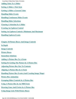 Visual Basic 6 Black Book:Table of Contents

Adding Ticks To A Slider

Setting A Sliders Tick Style

Getting A Sliders Current Value

Handling Slider Events

Handling Continuous Slider Events

Handling Slider Selections

Clearing A Selection In A Slider

Creating An Updown Control

Setting An Updown Controls Minimum And Maximum

Handling Updown Events


Chapter 10Picture Boxes And Image Controls

In Depth

Image Controls

Picture Boxes

Immediate Solutions

Adding A Picture Box To A Form

Setting Or Getting The Picture In A Picture Box

Adjusting Picture Box Size To Contents
Aligning A Picture Box In A Form

Handling Picture Box Events (And Creating Image Maps)

Picture Box Animation

Grouping Other Controls In A Picture Box

Using A Picture Box In An MDI Form

Drawing Lines And Circles In A Picture Box
Using Image Lists With Picture Boxes



 http://24.19.55.56:8080/temp/ (10 of 35) [3/14/2001 1:24:08 AM]
 