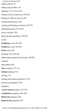 Visual Basic 6 Black Book:Index

adding code to, 49
adding using toolbox, 48
aligning, 5152, 5354, 453
basing ActiveX controls on, 657658
binding to ADO record sets, 887
clearing drawing area, 585
creating and loading at runtime, 973975
determining type of, 972973
device contexts, 780
drag and drop operations, 976983
events
DragDrop event, 981982
DragOver event, 982983
Paint event, 584
grouping, 322, 442443
lightweight (windowless) controls, 990991
methods
Cls method, 585
Move method, 131132
ZOrder method, 976
moving, 131
naming conventions (prefixes), 2932
passing to procedures, 970
properties
ActiveControl property, 971972
AutoRedraw property, 584, 610
BackColor property, 585
BorderColor property, 585


 http://24.19.55.56:8080/temp/book-index.html (27 of 138) [3/14/2001 2:14:19 AM]
 