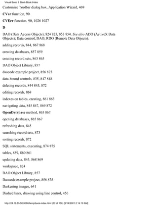 Visual Basic 6 Black Book:Index

Customize Toolbar dialog box, Application Wizard, 469
CVar function, 90
CVErr function, 90, 10261027
D
DAO (Data Access Objects), 824825, 853854. See also ADO (ActiveX Data
Objects); Data control, DAO; RDO (Remote Data Objects).
adding records, 844, 867868
creating databases, 857859
creating record sets, 863865
DAO Object Library, 857
daocode example project, 856875
data-bound controls, 835, 847848
deleting records, 844845, 872
editing records, 868
indexes on tables, creating, 861863
navigating data, 845847, 869872
OpenDatabase method, 865867
opening databases, 865867
refreshing data, 845
searching record sets, 873
sorting records, 872
SQL statements, executing, 874875
tables, 859, 860861
updating data, 845, 868869
workspace, 824
DAO Object Library, 857
Daocode example project, 856875
Darkening images, 641
Dashed lines, drawing using line control, 456

 http://24.19.55.56:8080/temp/book-index.html (30 of 138) [3/14/2001 2:14:19 AM]
 