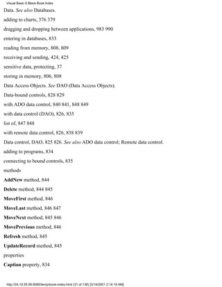 Visual Basic 6 Black Book:Index

Data. See also Databases.
adding to charts, 376379
dragging and dropping between applications, 983990
entering in databases, 833
reading from memory, 808, 809
receiving and sending, 424, 425
sensitive data, protecting, 37
storing in memory, 806, 808
Data Access Objects. See DAO (Data Access Objects).
Data-bound controls, 828829
with ADO data control, 840841, 848849
with data control (DAO), 826, 835
list of, 847848
with remote data control, 826, 838839
Data control, DAO, 825826. See also ADO data control; Remote data control.
adding to programs, 834
connecting to bound controls, 835
methods
AddNew method, 844
Delete method, 844845
MoveFirst method, 846
MoveLast method, 846847
MoveNext method, 845846
MovePrevious method, 846
Refresh method, 845
UpdateRecord method, 845
properties
Caption property, 834


 http://24.19.55.56:8080/temp/book-index.html (31 of 138) [3/14/2001 2:14:19 AM]
 