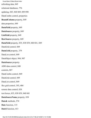 Visual Basic 6 Black Book:Index

refreshing data, 845
relational databases, 776
updating, 845, 868869, 889890
DataCombo control, properties
BoundColumn property, 849
data properties, 849
DataField property, 849
DataSource property, 849
ListField property, 849
RowSource property, 849
DataField property, 835, 838839, 840841, 849
DataGrid control, 849
DataGrid property, 379
DataList control, 849
DataObject object, 984, 987
DataSource property
ADO data control, 840
controls, 887
DataCombo control, 849
DataGrid control, 849
DataList control, 849
flex grid control, 393, 404
remote data control, 838
text boxes, 835, 838839, 840841
DataSourceName property, 838
Date& methods, 574
Date function, 115
Date$ function, 413


 http://24.19.55.56:8080/temp/book-index.html (33 of 138) [3/14/2001 2:14:19 AM]
 