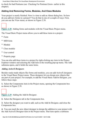 Visual Basic 6 Black Book:The Visual Basic Development Environment

to check for bad Pentiums (see Checking For Pentium Errors earlier in this
chapter).

Adding And Removing Forms, Modules, And Class Modules

Your project is nearly finished. Now its time to add an About dialog box. So how
do you add new forms to a project? You do that in one of a couple of ways: First,
you can use the View menu, as shown in Figure 2.38.



Figure 2.38 Adding forms and modules with the Visual Basic Project menu.

The Visual Basic Project menu allows you to add these items to a project:
" Form
" MDI form
" Module
" Class module
" User control
" Property page
You can also add these items to a project by right-clicking any item in the Project
Explorer window and selecting the Add item in the resulting pop-up menu. The Add
submenu opens, and it holds the same items.
Adding ActiveX Designers
Besides ready-made objects like forms and modules, you can add ActiveX designers
to the Visual Basic Project menu. These designers let you design new objects that
are part of your project. For example, to add the Visual Basic Add-In Designer, you
follow these steps:
1. Select the Components item in the Project menu, opening the Components box
as shown in Figure 2.39.



Figure 2.39 Adding the Add-In Designer.

2. Select the Designers tab in the Components box.
3. Select the designer you want to add, such as the Add-In Designer, and close the
Components box.
4. You can reach the new object designer to design the addition to your project with
the Add ActiveX Designer item in the Project menu. That item opens a submenu

 http://24.19.55.56:8080/temp/ch02073-078.html (3 of 4) [3/14/2001 1:28:19 AM]
 