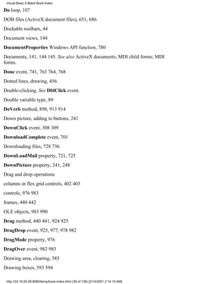 Visual Basic 6 Black Book:Index

Do loop, 107
DOB files (ActiveX document files), 651, 686
Dockable toolbars, 44
Document views, 144
DocumentProperties Windows API function, 780
Documents, 141, 144145. See also ActiveX documents; MDI child forms; MDI
forms.
Done event, 741, 763764, 768
Dotted lines, drawing, 456
Double-clicking. See DblClick event.
Double variable type, 89
DoVerb method, 898, 913914
Down picture, adding to buttons, 241
DownClick event, 308309
DownloadComplete event, 701
Downloading files, 728736
DownLoadMail property, 721, 725
DownPicture property, 241, 248
Drag and drop operations
columns in flex grid controls, 402403
controls, 976983
frames, 440442
OLE objects, 983990
Drag method, 440441, 924925
DragDrop event, 925, 977, 978982
DragMode property, 976
DragOver event, 982983
Drawing area, clearing, 585
Drawing boxes, 593594

 http://24.19.55.56:8080/temp/book-index.html (39 of 138) [3/14/2001 2:14:19 AM]
 