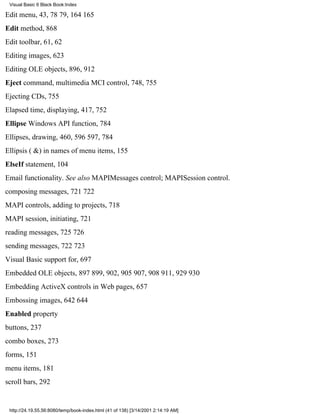 Visual Basic 6 Black Book:Index

Edit menu, 43, 7879, 164165
Edit method, 868
Edit toolbar, 61, 62
Editing images, 623
Editing OLE objects, 896, 912
Eject command, multimedia MCI control, 748, 755
Ejecting CDs, 755
Elapsed time, displaying, 417, 752
Ellipse Windows API function, 784
Ellipses, drawing, 460, 596597, 784
Ellipsis ( &) in names of menu items, 155
ElseIf statement, 104
Email functionality. See also MAPIMessages control; MAPISession control.
composing messages, 721722
MAPI controls, adding to projects, 718
MAPI session, initiating, 721
reading messages, 725726
sending messages, 722723
Visual Basic support for, 697
Embedded OLE objects, 897899, 902, 905907, 908911, 929930
Embedding ActiveX controls in Web pages, 657
Embossing images, 642644
Enabled property
buttons, 237
combo boxes, 273
forms, 151
menu items, 181
scroll bars, 292


 http://24.19.55.56:8080/temp/book-index.html (41 of 138) [3/14/2001 2:14:19 AM]
 
