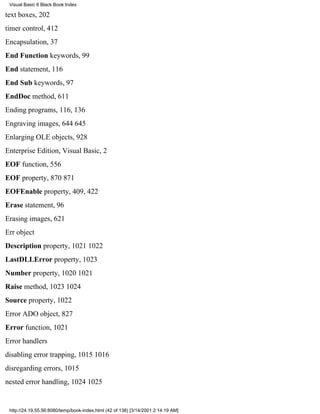 Visual Basic 6 Black Book:Index

text boxes, 202
timer control, 412
Encapsulation, 37
End Function keywords, 99
End statement, 116
End Sub keywords, 97
EndDoc method, 611
Ending programs, 116, 136
Engraving images, 644645
Enlarging OLE objects, 928
Enterprise Edition, Visual Basic, 2
EOF function, 556
EOF property, 870871
EOFEnable property, 409, 422
Erase statement, 96
Erasing images, 621
Err object
Description property, 10211022
LastDLLError property, 1023
Number property, 10201021
Raise method, 10231024
Source property, 1022
Error ADO object, 827
Error function, 1021
Error handlers
disabling error trapping, 10151016
disregarding errors, 1015
nested error handling, 10241025


 http://24.19.55.56:8080/temp/book-index.html (42 of 138) [3/14/2001 2:14:19 AM]
 
