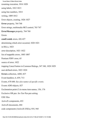 Visual Basic 6 Black Book:Index

resuming execution, 10161020
using labels, 10121013
using line numbers, 1014
writing, 10091012
Error objects, creating, 10261027
Error property, 764768
Error strings, multimedia MCI control, 765767
ErrorMessages property, 764768
Errors
comEvent& errors, 426427
determining which error occurred, 10201021
in DLLs, 1023
error description, 10211022
list of trappable errors, 10031007
Pentium FDIV error, 65
source of error, 1022
trapping Cancel button in Common Dialogs, 347348, 10281029
user-defined errors, 10231024
Errors collection, ADO, 827
Event handlers, 6, 659, 713
Events, 678680. See also names of specific events.
Events ADO objects, 827
Exclamation point (!) in menu item names, 156, 176
Exclusive OR pen. See Xor Pen pen setting.
EXE files
ActiveX components, 652
ActiveX documents, 684
code components (ActiveX EXEs), 935, 945


 http://24.19.55.56:8080/temp/book-index.html (43 of 138) [3/14/2001 2:14:19 AM]
 
