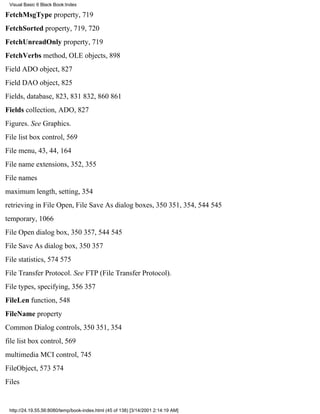 Visual Basic 6 Black Book:Index

FetchMsgType property, 719
FetchSorted property, 719, 720
FetchUnreadOnly property, 719
FetchVerbs method, OLE objects, 898
Field ADO object, 827
Field DAO object, 825
Fields, database, 823, 831832, 860861
Fields collection, ADO, 827
Figures. See Graphics.
File list box control, 569
File menu, 43, 44, 164
File name extensions, 352, 355
File names
maximum length, setting, 354
retrieving in File Open, File Save As dialog boxes, 350351, 354, 544545
temporary, 1066
File Open dialog box, 350357, 544545
File Save As dialog box, 350357
File statistics, 574575
File Transfer Protocol. See FTP (File Transfer Protocol).
File types, specifying, 356357
FileLen function, 548
FileName property
Common Dialog controls, 350351, 354
file list box control, 569
multimedia MCI control, 745
FileObject, 573574
Files


 http://24.19.55.56:8080/temp/book-index.html (45 of 138) [3/14/2001 2:14:19 AM]
 