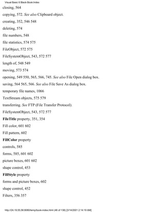Visual Basic 6 Black Book:Index

closing, 564
copying, 572. See also Clipboard object.
creating, 352, 546548
deleting, 574
file numbers, 548
file statistics, 574575
FileObject, 572575
FileSystemObject, 543, 572577
length of, 548549
moving, 573574
opening, 549550, 565, 566, 745. See also File Open dialog box.
saving, 564565, 566. See also File Save As dialog box.
temporary file names, 1066
TextStream objects, 575579
transferring. See FTP (File Transfer Protocol).
FileSystemObject, 543, 572577
FileTitle property, 351, 354
Fill color, 601602
Fill pattern, 602
FillColor property
controls, 585
forms, 585, 601602
picture boxes, 601602
shape control, 453
FillStyle property
forms and picture boxes, 602
shape control, 452
Filters, 356357


 http://24.19.55.56:8080/temp/book-index.html (46 of 138) [3/14/2001 2:14:19 AM]
 