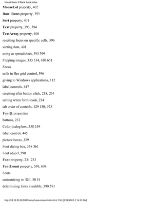Visual Basic 6 Black Book:Index

MouseCol property, 402
Row, Rows property, 393
Sort property, 401
Text property, 393, 394
TextArray property, 400
resetting focus on specific cells, 396
sorting data, 401
using as spreadsheet, 393399
Flipping images, 333334, 630631
Focus
cells in flex grid control, 396
giving to Windows applications, 112
label controls, 447
resetting after button click, 218, 234
setting when form loads, 234
tab order of controls, 129130, 975
Font& properties
buttons, 232
Color dialog box, 358359
label control, 445
picture boxes, 329
Font dialog box, 358361
Font object, 590
Font property, 231232
FontCount property, 591, 608
Fonts
customizing in IDE, 5051
determining fonts available, 590591


 http://24.19.55.56:8080/temp/book-index.html (48 of 138) [3/14/2001 2:14:20 AM]
 