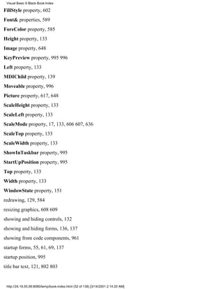 Visual Basic 6 Black Book:Index

FillStyle property, 602
Font& properties, 589
ForeColor property, 585
Height property, 133
Image property, 648
KeyPreview property, 995996
Left property, 133
MDIChild property, 139
Moveable property, 996
Picture property, 617, 648
ScaleHeight property, 133
ScaleLeft property, 133
ScaleMode property, 17, 133, 606607, 636
ScaleTop property, 133
ScaleWidth property, 133
ShowInTaskbar property, 995
StartUpPosition property, 995
Top property, 133
Width property, 133
WindowState property, 151
redrawing, 129, 584
resizing graphics, 608609
showing and hiding controls, 132
showing and hiding forms, 136, 137
showing from code components, 961
startup forms, 55, 61, 69, 137
startup position, 995
title bar text, 121, 802803


 http://24.19.55.56:8080/temp/book-index.html (52 of 138) [3/14/2001 2:14:20 AM]
 
