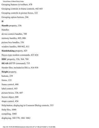 Visual Basic 6 Black Book:Index

Grouping buttons in toolbars, 478
Grouping controls in frame controls, 442443
Grouping controls in picture boxes, 322
Grouping option buttons, 246
H
Handle property, 336
Handles
device context handles, 780
memory handles, 805, 806
picture box handles, 336
window handles, 800802, 811
Handshaking property, 425
Hayes-type modem commands, 423424
HDC property, 336, 364, 780
HEAD (HTTP command), 735
Header files, included in DLLs, 816818
Height property
buttons, 239
forms, 133
frame control, 440
label control, 443
picture boxes, 338, 607
Screen object, 608
shape control, 454
Help button, displaying in Common Dialog controls, 353
Help files, 1040
compiling, 1060
displaying, 368370, 10611062


 http://24.19.55.56:8080/temp/book-index.html (57 of 138) [3/14/2001 2:14:20 AM]
 