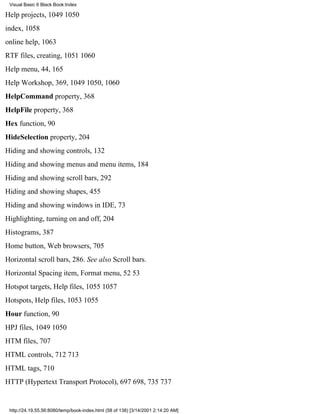 Visual Basic 6 Black Book:Index

Help projects, 10491050
index, 1058
online help, 1063
RTF files, creating, 10511060
Help menu, 44, 165
Help Workshop, 369, 10491050, 1060
HelpCommand property, 368
HelpFile property, 368
Hex function, 90
HideSelection property, 204
Hiding and showing controls, 132
Hiding and showing menus and menu items, 184
Hiding and showing scroll bars, 292
Hiding and showing shapes, 455
Hiding and showing windows in IDE, 73
Highlighting, turning on and off, 204
Histograms, 387
Home button, Web browsers, 705
Horizontal scroll bars, 286. See also Scroll bars.
Horizontal Spacing item, Format menu, 5253
Hotspot targets, Help files, 10551057
Hotspots, Help files, 10531055
Hour function, 90
HPJ files, 10491050
HTM files, 707
HTML controls, 712713
HTML tags, 710
HTTP (Hypertext Transport Protocol), 697698, 735737


 http://24.19.55.56:8080/temp/book-index.html (58 of 138) [3/14/2001 2:14:20 AM]
 