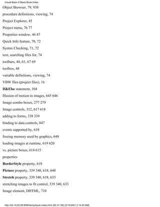 Visual Basic 6 Black Book:Index

Object Browser, 79, 938
procedure definitions, viewing, 74
Project Explorer, 45
Project menu, 7677
Properties window, 4647
Quick Info feature, 70, 72
Syntax Checking, 71, 72
text, searching files for, 74
toolbars, 44, 61, 6769
toolbox, 48
variable definitions, viewing, 74
VBW files (project files), 16
If&Else statement, 104
Illusion of motion in images, 645646
Image combo boxes, 277279
Image controls, 312, 617618
adding to forms, 338339
binding to data controls, 847
events supported by, 618
freeing memory used by graphics, 648
loading images at runtime, 619620
vs. picture boxes, 614615
properties
BorderStyle property, 618
Picture property, 339340, 618, 648
Stretch property, 339340, 618, 633
stretching images to fit control, 339340, 633
Image element, DHTML, 710


 http://24.19.55.56:8080/temp/book-index.html (60 of 138) [3/14/2001 2:14:20 AM]
 