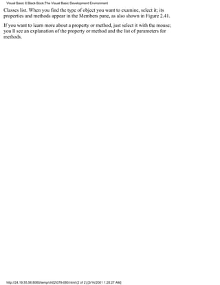 Visual Basic 6 Black Book:The Visual Basic Development Environment

Classes list. When you find the type of object you want to examine, select it; its
properties and methods appear in the Members pane, as also shown in Figure 2.41.
If you want to learn more about a property or method, just select it with the mouse;
youll see an explanation of the property or method and the list of parameters for
methods.




 http://24.19.55.56:8080/temp/ch02078-080.html (2 of 2) [3/14/2001 1:28:27 AM]
 