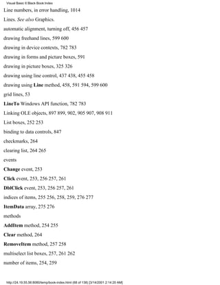 Visual Basic 6 Black Book:Index

Line numbers, in error handling, 1014
Lines. See also Graphics.
automatic alignment, turning off, 456457
drawing freehand lines, 599600
drawing in device contexts, 782783
drawing in forms and picture boxes, 591
drawing in picture boxes, 325326
drawing using line control, 437438, 455458
drawing using Line method, 458, 591594, 599600
grid lines, 53
LineTo Windows API function, 782783
Linking OLE objects, 897899, 902, 905907, 908911
List boxes, 252253
binding to data controls, 847
checkmarks, 264
clearing list, 264265
events
Change event, 253
Click event, 253, 256257, 261
DblClick event, 253, 256257, 261
indices of items, 255256, 258, 259, 276277
ItemData array, 275276
methods
AddItem method, 254255
Clear method, 264
RemoveItem method, 257258
multiselect list boxes, 257, 261262
number of items, 254, 259


 http://24.19.55.56:8080/temp/book-index.html (68 of 138) [3/14/2001 2:14:20 AM]
 