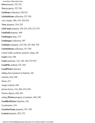 Visual Basic 6 Black Book:Index

Icon property, 522523
Text property, 527528
ListItems collection, 520521
ListSubItems collection, 527528
view modes, 504, 519, 524525
View property, 524, 525
ListCount property, 254255, 259, 273274
ListField property, 849
ListImages array, 327
ListImages collection, 507
ListIndex property, 255256, 267268, 270
ListSubItems collection, 527528
Literal suffix symbols, numeric values, 88
Load event, 588
Load statement, 136, 188, 242, 973975
LoadFile method, 223, 565
LoadPicture function
adding down pictures to buttons, 241
controls, 616, 620
forms, 617
image controls, 620
picture boxes, 316, 566, 619, 620
Picture objects, 620, 621
setting Picture property at runtime, 240, 248
LoadResPicture function, 316
Localization, 316
LocationName property, 701, 705
Locked property, 202, 272


 http://24.19.55.56:8080/temp/book-index.html (70 of 138) [3/14/2001 2:14:20 AM]
 