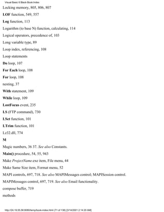 Visual Basic 6 Black Book:Index

Locking memory, 805, 806, 807
LOF function, 549, 557
Log function, 113
Logarithm (to base N) function, calculating, 114
Logical operators, precedence of, 103
Long variable type, 89
Loop index, referencing, 108
Loop statements
Do loop, 107
For Each loop, 108
For loop, 108
nesting, 37
With statement, 109
While loop, 109
LostFocus event, 235
LS (FTP command), 730
LSet function, 101
LTrim function, 101
Lz32.dll, 774
M
Magic numbers, 3637. See also Constants.
Main() procedure, 54, 55, 943
Make ProjectName.exe item, File menu, 44
Make Same Size item, Format menu, 52
MAPI controls, 697, 718. See also MAPIMessages control; MAPISession control.
MAPIMessages control, 697, 719. See also Email functionality.
compose buffer, 719
methods


 http://24.19.55.56:8080/temp/book-index.html (71 of 138) [3/14/2001 2:14:20 AM]
 