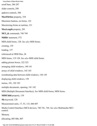 Visual Basic 6 Black Book:Index

scroll bars, 286287
slider controls, 298
updown controls, 308
MaxFileSize property, 354
Maximize buttons, on forms, 122
Maximizing forms at runtime, 151
MaxLength property, 201
MCI_& commands, 748749
MdDir statement, 572
MDI child forms, 120. See also MDI forms.
creating, 139
loading, 137
referenced in FRM files, 26
MDI forms, 119120. See also MDI child forms.
adding picture boxes, 322323
arranging child windows, 140141
arrays of child windows, 142143
coordinating data between child windows, 144145
displaying child windows, 139
menus, 181, 182183
multiple documents, opening, 141142
MDI (Multiple Document Interface). See MDI child forms; MDI forms.
MDIChild property, 139
Me keyword, 128
Measurement units, 17, 53, 133, 606607
Media Control Interface (MCI) devices, 740741, 744. See also Multimedia MCI
control.
Memory
allocating, 805806, 807

 http://24.19.55.56:8080/temp/book-index.html (73 of 138) [3/14/2001 2:14:20 AM]
 