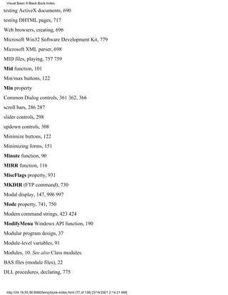 Visual Basic 6 Black Book:Index

testing ActiveX documents, 690
testing DHTML pages, 717
Web browsers, creating, 696
Microsoft Win32 Software Development Kit, 779
Microsoft XML parser, 698
MID files, playing, 757759
Mid function, 101
Min/max buttons, 122
Min property
Common Dialog controls, 361362, 366
scroll bars, 286287
slider controls, 298
updown controls, 308
Minimize buttons, 122
Minimizing forms, 151
Minute function, 90
MIRR function, 116
MiscFlags property, 931
MKDIR (FTP command), 730
Modal display, 147, 996997
Mode property, 741, 750
Modem command strings, 423424
ModifyMenu Windows API function, 190
Modular program design, 37
Module-level variables, 91
Modules, 10. See also Class modules.
BAS files (module files), 22
DLL procedures, declaring, 775


 http://24.19.55.56:8080/temp/book-index.html (77 of 138) [3/14/2001 2:14:21 AM]
 