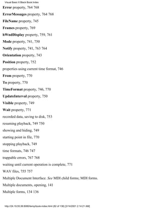 Visual Basic 6 Black Book:Index

Error property, 764768
ErrorMessages property, 764768
FileName property, 745
Frames property, 769
hWndDisplay property, 759, 761
Mode property, 741, 750
Notify property, 741, 763764
Orientation property, 743
Position property, 752
properties using current time format, 746
From property, 770
To property, 770
TimeFormat property, 746, 770
UpdateInterval property, 750
Visible property, 749
Wait property, 771
recorded data, saving to disk, 753
resuming playback, 749750
showing and hiding, 749
starting point in file, 770
stopping playback, 749
time formats, 746747
trappable errors, 767768
waiting until current operation is complete, 771
WAV files, 755757
Multiple Document Interface. See MDI child forms; MDI forms.
Multiple documents, opening, 141
Multiple forms, 134136


 http://24.19.55.56:8080/temp/book-index.html (82 of 138) [3/14/2001 2:14:21 AM]
 