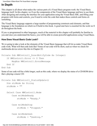 Visual Basic 6 Black Book:The Visual Basic Language

In Depth
This chapter is all about what makes the various parts of a Visual Basic program work: the Visual Basic
language itself. In this chapter, well see the components of the Visual Basic language and how to use them.
After designing and creating the interface for your application using the Visual Basic IDE, and filling your
program with forms and controls, youll need to write the code that makes those controls and forms do
something.
The Visual Basic language supports a large number of programming constructs and elements, and that
language is the foundation on which well build in this book. A good start here is essential for the work well
do throughout the book.
If youve programmed in other languages, much of the material in this chapter will probably be familiar to
youand once you understand the basics, you will be able to create powerful applications using Visual Basic.

How Does Visual Basic Code Look?

Were going to take a look at the elements of the Visual Basic language that will let us make Visual Basic
code work. What will that code look like? Some of our code will be short, such as when we check for
multimedia device errors like this in Chapter 22:

Private Sub MMControl1_Done(NotifyCode As Integer)
    If MMControl1.Error <> 0 Then
        MsgBox MMControl1.ErrorMessage
    End If
End Sub
Some of our code will be a little longer, such as this code, where we display the status of a CD-ROM drive
thats playing a music CD:

Private Sub MMControl1_StatusUpdate()
    Dim strMode As String
    strMode = ""

      Select Case MMControl1.Mode
          Case mciModeReady
              strMode = "Ready."

              Case mciModeStop
                  strMode = "Stopped."

              Case mciModeSeek
                  strMode = "Seeking."


 http://24.19.55.56:8080/temp/ch03081-085.html (2 of 4) [3/14/2001 1:28:31 AM]
 