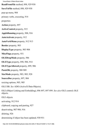 Visual Basic 6 Black Book:Index

ReadFromFile method, 898, 929930
SaveToFile method, 898, 929930
pop-up menu, 904
primary verbs, executing, 914
properties
Action property, 897
ActiveControl property, 915
AppIsRunning property, 908, 916
AutoActivate property, 912
AutoVerbMenu property, 912913
Border property, 903
DisplayType property, 903904
MiscFlags property, 931
OLEDropMode property, 986
OLEType property, 898, 906, 914
OLETypeAllowed property, 899, 906
PasteOK property, 908909
SizeMode property, 903, 905, 928
SourceDoc property, 897, 904
resizing options, 903, 905
OLE DB. See ADO (ActiveX Data Objects).
OLE (Object Linking and Embedding), 896897, 897899. See also OLE control; OLE
objects.
OLE objects
activating, 912914
clipboard, copying and pasting, 927
deactivating, 907908, 916
deleting, 926
determining if object has been updated, 930931

 http://24.19.55.56:8080/temp/book-index.html (86 of 138) [3/14/2001 2:14:21 AM]
 