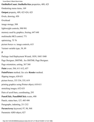 Visual Basic 6 Black Book:Index

OutBufferCount, OutBufferSize properties, 409, 425
Outdenting menu items, 169
Output property, 409, 423424, 425
Ovals, drawing, 450
Overhead
image storage, 508
lightweight controls, 990991
memory used by graphics, freeing, 647648
multimedia MCI control, 771
optimizing, 7576
picture boxes vs. image controls, 615
Variant variable type, 38, 89
P
Package And Deployment Wizard, 1039, 10431048
Page Designer, DHTML. See DHTML Page Designer.
Page orientation, setting, 367368
Paint event, 584, 611612, 657
PaintPicture method. See also Render method.
flipping images, 630631
picture boxes, 333334, 335, 619
printing graphics using Printer object, 610611
stretching images, 632633
Pairs of scroll bars, coordinating, 293
PanelClick, PanelDblClick events, 490
Panels, status bars, 127, 485490
Paragraphs, indenting, 211212
ParamArray keyword, 97, 98, 968
Parameter ADO object, 827


 http://24.19.55.56:8080/temp/book-index.html (91 of 138) [3/14/2001 2:14:21 AM]
 