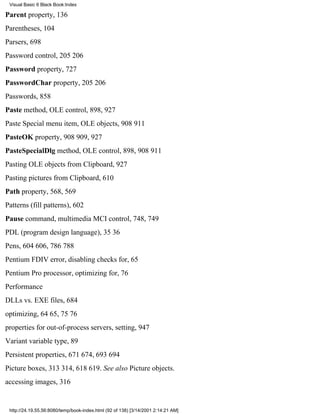 Visual Basic 6 Black Book:Index

Parent property, 136
Parentheses, 104
Parsers, 698
Password control, 205206
Password property, 727
PasswordChar property, 205206
Passwords, 858
Paste method, OLE control, 898, 927
Paste Special menu item, OLE objects, 908911
PasteOK property, 908909, 927
PasteSpecialDlg method, OLE control, 898, 908911
Pasting OLE objects from Clipboard, 927
Pasting pictures from Clipboard, 610
Path property, 568, 569
Patterns (fill patterns), 602
Pause command, multimedia MCI control, 748, 749
PDL (program design language), 3536
Pens, 604606, 786788
Pentium FDIV error, disabling checks for, 65
Pentium Pro processor, optimizing for, 76
Performance
DLLs vs. EXE files, 684
optimizing, 6465, 7576
properties for out-of-process servers, setting, 947
Variant variable type, 89
Persistent properties, 671674, 693694
Picture boxes, 313314, 618619. See also Picture objects.
accessing images, 316


 http://24.19.55.56:8080/temp/book-index.html (92 of 138) [3/14/2001 2:14:21 AM]
 