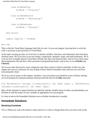 Visual Basic 6 Black Book:The Visual Basic Language



              Case mciModePlay
                  strMode = "Playing."

              Case mciModeRecord
                  strMode = "Recording."

              Case mciModePause
                  strMode = "Paused."

      End Select

      Label1.Caption = strMode

End Sub
Thats what the Visual Basic language looks like at work. As you can imagine, knowing how to write the
code is necessary to get anywhere in Visual Basic.
In the topics coming up, then, well see how to declare variables, functions, and subroutinesand what those
elements mean. Well see how to use text strings, conditionals, operators, loops, and math techniques. Well
even see how to handle special Visual Basic formats like dates and financial data. And well see some items
that programmers like but dont often encounter in programming books, such as how to use Switch() and
Choose().
Well cover tasks that involve some complexity and whose syntax is hard to remember. In this way, this
chapter also acts as a reference for easy lookup of those hard-to-remember itemsand can save you from
reinventing the wheel.
Well see a lot of syntax in this chapter, and theres one convention you should be aware of before starting:
well use brackets for optional elements and keywords like this for the Dim statement:

Dim [WithEvents] varname [([subscripts])] [As [New] type] [, [WithEvents]
varname[([subscripts])] [As [New] type]]
Here, all the elements in square brackets are optional, and the variable names in italics are placeholdersyou
fill them in with the names of your variables as appropriate for your program
Its time to turn to the Immediate Solutions nowno further introduction is needed.

Immediate Solutions
Declaring Constants

Youve filled your code with numeric valuesand now its time to change them all as you start work on the


 http://24.19.55.56:8080/temp/ch03081-085.html (3 of 4) [3/14/2001 1:28:31 AM]
 