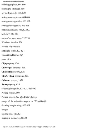 Visual Basic 6 Black Book:Index

resizing graphics, 608609
resizing to fit image, 619
saving files, 338, 566, 620
setting drawing mode, 604606
setting drawing scales, 606607
setting drawing style, 602603
stretching images, 333, 632633
text, 327, 329330
units of measurement, 337338
Windows handles, 336
Picture clip controls
adding to forms, 623624
GraphicCell array, 629
properties
Clip property, 626
ClipHeight property, 626
ClipWidth property, 626
ClipX, ClipY properties, 626
Columns property, 629
Rows property, 629
selecting images in, 625628, 629630
Picture control, 190
Picture objects. See also Picture boxes.
arrays of, for animation sequences, 623, 634635
drawing images using, 622623
images
loading into, 620, 621
storing in memory, 621622


 http://24.19.55.56:8080/temp/book-index.html (95 of 138) [3/14/2001 2:14:21 AM]
 