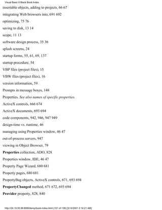Visual Basic 6 Black Book:Index

insertable objects, adding to projects, 6667
integrating Web browsers into, 691692
optimizing, 7576
saving to disk, 1314
scope, 1113
software design process, 3536
splash screens, 24
startup forms, 55, 61, 69, 137
startup procedure, 54
VBP files (project files), 15
VBW files (project files), 16
version information, 59
Prompts in message boxes, 148
Properties. See also names of specific properties.
ActiveX controls, 666674
ActiveX documents, 693694
code components, 942, 946, 947949
design-time vs. runtime, 46
managing using Properties window, 4647
out-of-process servers, 947
viewing in Object Browser, 79
Properties collection, ADO, 828
Properties window, IDE, 4647
Property Page Wizard, 680681
Property pages, 680681
PropertyBag objects, ActiveX controls, 671, 693694
PropertyChanged method, 671672, 693694
Provider property, 828, 840


 http://24.19.55.56:8080/temp/book-index.html (101 of 138) [3/14/2001 2:14:21 AM]
 