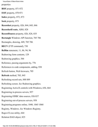 Visual Basic 6 Black Book:Index

properties
BOF property, 871872
EOF property, 870871
Index property, 872, 873
Seek property, 873
Recordset property, 826, 844, 845, 846
RecordsetEvents, ADO, 828
RecordSource property, 826, 828, 835
Rectangle Windows API function, 785786
Rectangles, drawing, 449, 785786
RECV (FTP command), 730
ReDim statement, 11, 86, 94, 96
Redrawing form contents, 129
Redrawing graphics, 584
Reference, passing arguments by, 776
References to code components, adding, 938
Refresh button, Web browsers, 705
Refresh method, 705, 845
Refreshing record sets, 888889
Refreshing screen. See Redrawing graphics.
Registering ActiveX controls with Windows, 656, 664
Registering in-process servers, 957
Registering ODBC data sources, 836837
Registering out-of-process servers, 958
Registering programs online, 1040, 10651068
Registry, Windows. See Windows Registry.
Regsvr32.exe utility, 664
Relation DAO object, 825


 http://24.19.55.56:8080/temp/book-index.html (106 of 138) [3/14/2001 2:14:22 AM]
 