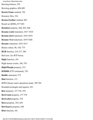 Visual Basic 6 Black Book:Index

Resizing buttons, 239
Resizing graphics, 608609
ResolveName method, 720
Resource files, 316
RestoreToolbar method, 482
Result set (RDO), 877883
Resultset property, 844, 845, 846
Resume Label statement, 10171018
Resume line# statement, 10181019
Resume Next statement, 10191020
Resume statement, 10161017
Return values, 98, 150, 775
RGB function, 216217, 586
Rich text. See RTF boxes.
Right function, 101
Right mouse events, 186, 793
RightMargin property, 212
RMDIR (FTP command), 730
RmDir statement, 572
Rnd function, 113
ROP2 (binary raster operation) mode, 788789
Rounded rectangles and squares, 451
Row property, 377378, 393
RowCount property, 377378
RowLabel property, 378
Rows property, 393, 629
RowSource property, 849
RSet function, 101


 http://24.19.55.56:8080/temp/book-index.html (108 of 138) [3/14/2001 2:14:22 AM]
 