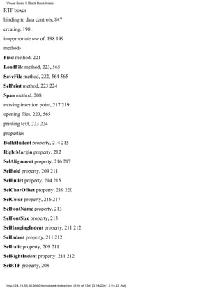Visual Basic 6 Black Book:Index

RTF boxes
binding to data controls, 847
creating, 198
inappropriate use of, 198199
methods
Find method, 221
LoadFile method, 223, 565
SaveFile method, 222, 564565
SelPrint method, 223224
Span method, 208
moving insertion point, 217219
opening files, 223, 565
printing text, 223224
properties
BulletIndent property, 214215
RightMargin property, 212
SelAlignment property, 216217
SelBold property, 209211
SelBullet property, 214215
SelCharOffset property, 219220
SelColor property, 216217
SelFontName property, 213
SelFontSize property, 213
SelHangingIndent property, 211212
SelIndent property, 211212
SelItalic property, 209211
SelRightIndent property, 211212
SelRTF property, 208


 http://24.19.55.56:8080/temp/book-index.html (109 of 138) [3/14/2001 2:14:22 AM]
 