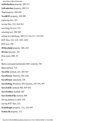 Visual Basic 6 Black Book:Index

SelStrikethru property, 209211
SelUnderline property, 209211
Text property, 208209
TextRTF property, 208209
replacing text, 221
saving files, 222, 564565
searching for text, 221
selecting text, 208209
setting text attributes, 209215, 216217, 219220
RTF files, 222, 223, 10511052
RTF text, 198
RThreshold property, 408, 422
RTrim function, 101
Run menu, IDE, 43
S
Save command (multimedia MCI control), 748
Save method, 719
SaveFile method, 222, 564565
SavePicture function, 566, 620
SavePicture statement, 338
SaveSetting Windows API function, 193195, 997
SaveToFile method, 898, 929930
SaveToolbar method, 482
SaveToOle1File method, 898
Saving pictures to disk, 338
Saving RTF files, 222
ScaleHeight property, 133, 338, 607
ScaleLeft property, 133


    http://24.19.55.56:8080/temp/book-index.html (110 of 138) [3/14/2001 2:14:22 AM]
 