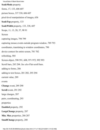 Visual Basic 6 Black Book:Index

ScaleMode property
forms, 17, 133, 606607
picture boxes, 337338, 606607
pixel-level manipulation of images, 636
ScaleTop property, 133
ScaleWidth property, 133, 338, 607
Scope, 11, 13, 28, 37, 9091
Screen
capturing images, 794799
capturing mouse events outside program window, 789793
coordinates, translating to window coordinates, 790
device context for entire screen, 781782
refreshing, 584
Screen object, 590591, 608, 971972, 992993
Scroll bars, 283284. See also Flat scroll bars.
adding to forms, 286
adding to text boxes, 201202, 293294
current value, 289
events
Change event, 289290
Scroll event, 291292
large changes, 287
pairs, coordinating, 293
properties
Enabled property, 292
LargeChange property, 287
Min, Max properties, 286287
SmallChange property, 288


 http://24.19.55.56:8080/temp/book-index.html (111 of 138) [3/14/2001 2:14:22 AM]
 