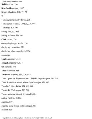 Visual Basic 6 Black Book:Index

SYD function, 116
SyncBuddy property, 307
Syntax Checking, IDE, 71, 72
T
Tab order in text-entry forms, 236
Tab order of controls, 129130, 236, 975
Tab strips, 504505
adding tabs, 532533
adding to forms, 531532
Click events, 536
connecting images to tabs, 534
displaying correct tab, 536
displaying other controls, 535536
properties
Caption property, 533
ImageList property, 534
tab captions, 533
Tabs collection, 533
TabIndex property, 130, 236, 975
Table Operation drop-down box, DHTML Page Designer, 715716
Table Structure window, Visual Data Manager, 831832
TableDef object, DAO, 859, 860863
Tables, DHTML pages, 715716
Tables (database tables). See also Fields.
adding fields to, 860861
creating, 859
creating using Visual Data Manager, 830
defined, 823


 http://24.19.55.56:8080/temp/book-index.html (121 of 138) [3/14/2001 2:14:22 AM]
 