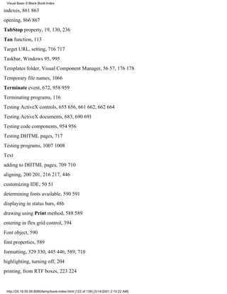 Visual Basic 6 Black Book:Index

indexes, 861863
opening, 866867
TabStop property, 19, 130, 236
Tan function, 113
Target URL, setting, 716717
Taskbar, Windows 95, 995
Templates folder, Visual Component Manager, 5657, 176178
Temporary file names, 1066
Terminate event, 672, 958959
Terminating programs, 116
Testing ActiveX controls, 655656, 661662, 662664
Testing ActiveX documents, 683, 690691
Testing code components, 954956
Testing DHTML pages, 717
Testing programs, 10071008
Text
adding to DHTML pages, 709710
aligning, 200201, 216217, 446
customizing IDE, 5051
determining fonts available, 590591
displaying in status bars, 486
drawing using Print method, 588589
entering in flex grid control, 394
Font object, 590
font properties, 589
formatting, 329330, 445446, 589, 710
highlighting, turning off, 204
printing, from RTF boxes, 223224


 http://24.19.55.56:8080/temp/book-index.html (122 of 138) [3/14/2001 2:14:22 AM]
 