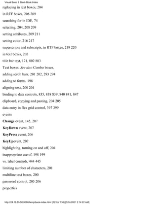 Visual Basic 6 Black Book:Index

replacing in text boxes, 204
in RTF boxes, 208209
searching for in IDE, 74
selecting, 204, 208209
setting attributes, 209211
setting color, 216217
superscripts and subscripts, in RTF boxes, 219220
in text boxes, 203
title bar text, 121, 802803
Text boxes. See also Combo boxes.
adding scroll bars, 201202, 293294
adding to forms, 198
aligning text, 200201
binding to data controls, 835, 838839, 840841, 847
clipboard, copying and pasting, 204205
data entry in flex grid control, 397399
events
Change event, 145, 207
KeyDown event, 207
KeyPress event, 206
KeyUpevent, 207
highlighting, turning on and off, 204
inappropriate use of, 198199
vs. label controls, 444445
limiting number of characters, 201
multiline text boxes, 200
password control, 205206
properties


 http://24.19.55.56:8080/temp/book-index.html (123 of 138) [3/14/2001 2:14:22 AM]
 