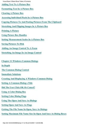 Visual Basic 6 Black Book:Table of Contents

Adding Text To A Picture Box

Formatting Text In A Picture Box

Clearing A Picture Box

Accessing Individual Pixels In A Picture Box

Copying Pictures To And Pasting Pictures From The Clipboard

Stretching And Flipping Images In A Picture Box

Printing A Picture

Using Picture Box Handles

Setting Measurement Scales In A Picture Box

Saving Pictures To Disk

Adding An Image Control To A Form

Stretching An Image In An Image Control


Chapter 11Windows Common Dialogs

In Depth

The Common Dialog Control

Immediate Solutions

Creating And Displaying A Windows Common Dialog

Setting A Common Dialogs Title
Did The User Click OK Or Cancel?

Using A Color Dialog Box

Setting Color Dialog Flags

Using The Open And Save As Dialogs

Setting Open And Save As Flags

Getting The File Name In Open, Save As Dialogs
Setting Maximum File Name Size In Open And Save As Dialog Boxes



 http://24.19.55.56:8080/temp/ (11 of 35) [3/14/2001 1:24:08 AM]
 