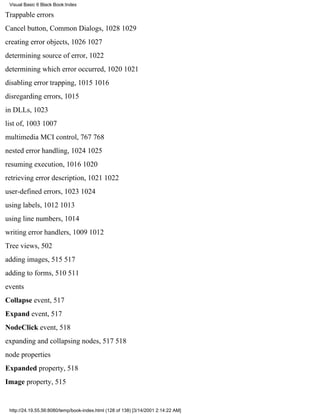 Visual Basic 6 Black Book:Index

Trappable errors
Cancel button, Common Dialogs, 10281029
creating error objects, 10261027
determining source of error, 1022
determining which error occurred, 10201021
disabling error trapping, 10151016
disregarding errors, 1015
in DLLs, 1023
list of, 10031007
multimedia MCI control, 767768
nested error handling, 10241025
resuming execution, 10161020
retrieving error description, 10211022
user-defined errors, 10231024
using labels, 10121013
using line numbers, 1014
writing error handlers, 10091012
Tree views, 502
adding images, 515517
adding to forms, 510511
events
Collapse event, 517
Expand event, 517
NodeClick event, 518
expanding and collapsing nodes, 517518
node properties
Expanded property, 518
Image property, 515


 http://24.19.55.56:8080/temp/book-index.html (128 of 138) [3/14/2001 2:14:22 AM]
 